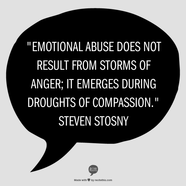 Merely refraining from abusive behaviors will do nothing to improve a relationship, though it may slow its rate of deterioration. To repair the harm done, there must be a corresponding increase in compassion on the part of the abuser. Abusers do not change by receiving compassion; they change by learning to give it. Emotional abuse does not result from storms of anger; it emerges during droughts of compassion.