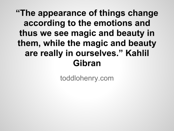 “The appearance of things change according to the emotions and thus we see magic and beauty in them, while the magic and beauty are really in ourselves.”  - Kahlil Gibran