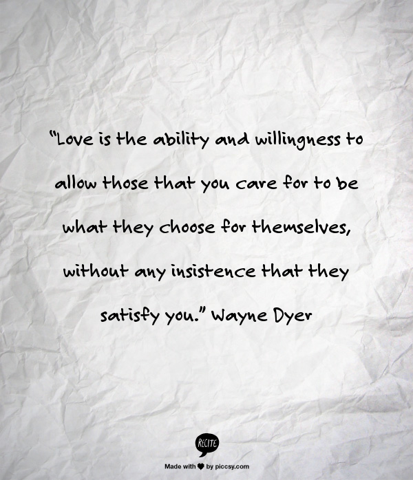 “Love is the ability and willingness to allow those that you care for to be what they choose for themselves, without any insistence that they satisfy you.” Wayne Dyer